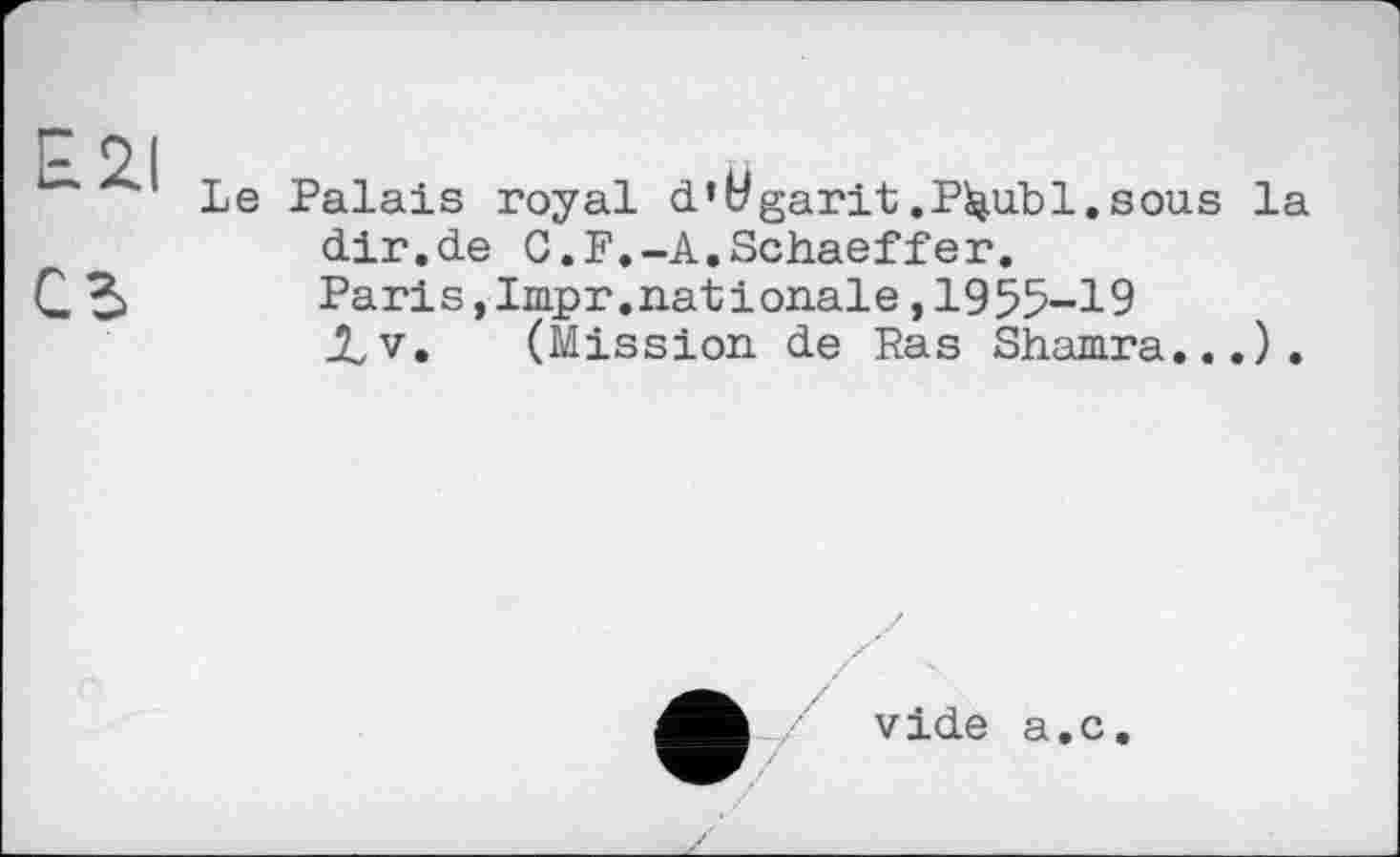 ﻿E2I сь
Le Palais royal d’Wgarit.P^ubl.sous la dir.de 0.F.-A.Schaeffer.
Paris,Impr.nat і onale,1955-19 JLv. (Mission de Ras Shamra... ) .
vide a.c.